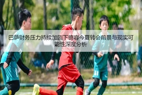 巴萨财务压力持续加剧下德容今夏转会前景与现实可能性深度分析