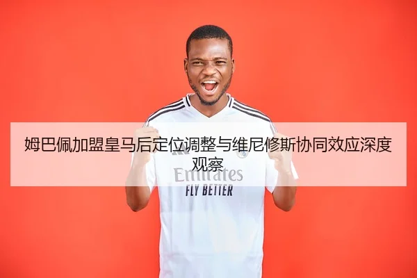 姆巴佩加盟皇马后定位调整与维尼修斯协同效应深度观察