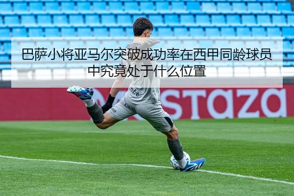 巴萨小将亚马尔突破成功率在西甲同龄球员中究竟处于什么位置
