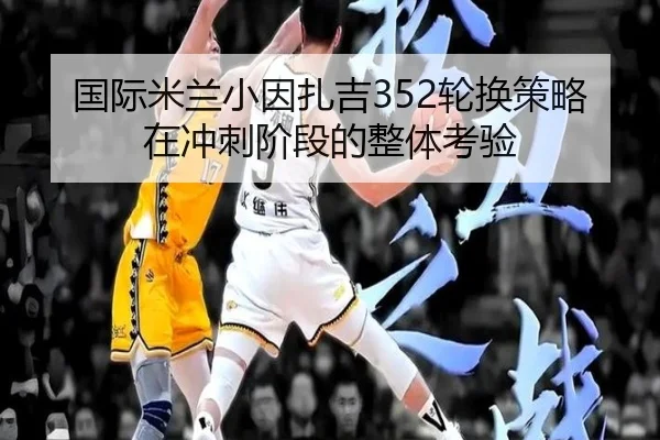 国际米兰小因扎吉352轮换策略在冲刺阶段的整体考验