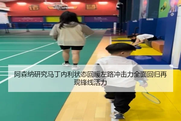 阿森纳研究马丁内利状态回暖左路冲击力全面回归再现锋线活力