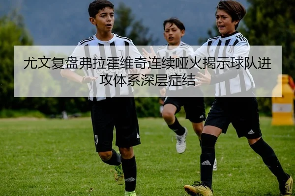 尤文复盘弗拉霍维奇连续哑火揭示球队进攻体系深层症结