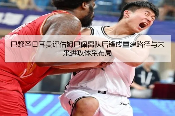 巴黎圣日耳曼评估姆巴佩离队后锋线重建路径与未来进攻体系布局