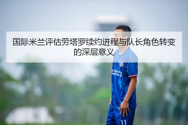国际米兰评估劳塔罗续约进程与队长角色转变的深层意义