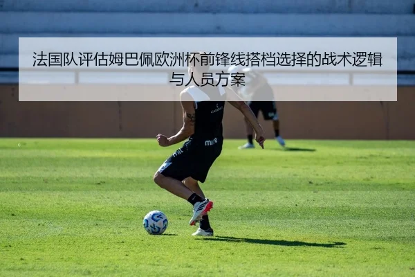 法国队评估姆巴佩欧洲杯前锋线搭档选择的战术逻辑与人员方案